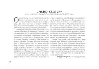 136
О
д овој период спомените се проектираат во
бесконечна низа. Тоа беше време на сол-
зи, маки, прегратки, очај, време на изгубени
деца... Во буквална смисла на зборот – изгубени
деца. Ќе се потсетиме на едно такво дете преку тек-
стот на сараевскиот новинар Јово Димитриевиќ.
Октомври 92. Дождливо време. Во собата 315 од
некогашната Це-Ка на Македонија сместена е Дет-
ската амбасада МЕЃАШИ во Република Македонија.
Вообичаена атмосфера. Телефоните ѕвонат. Во
малиот простор сместени се десетина луѓе − Драги
и Гордана Змијанац, режисерот Коле Ангеловски,
актерот Миралем Зупчевиќ, десетици волонтери.
Луѓе со многу трпение. Секој што дошол, мора да
биде сослушан. На многумина ќе им се помогне, по-
себно на децата. На вратата се појави едно момче
со бистар поглед, но тажно и преплашено. Прашу-
ва: „Ова ли е амбасадата за нас децата?“ Гордана
(Змијанац) му одговара потврдно, а момчето ја по-
чна својата приказна: „Ја барам мајка ми. Од Гораж-
де сум. Татко ми остана во Босна, а јас со мајка ми
и брат ми дојдовме овде. Пред два месеца во возот
кај Куманово ја изгубив мајка ми. Слушнав дека е не-
каде во Скопје, а можеби и не е... Се викам Демир и
ве молам, помогнете ми…“ Му понудија сок. Не сака.
Не сака ни сендвич. Си ја сака мајка си. „Саима,
Саима се вика мајка ми“, кажува низ солзи... Луѓето
од Амбасадата почнуваат да вртат по телефоните.
Гордана на едниот, Миралем на другиот. Се јавуваат
по центрите за бегалци. Го бараат кампот на Водно.
Им кажуваат дека таму има една Саима... „Ве молам
најдете ја, а ние ќе чекаме“, порачува Гордана.
Чекаме. Сите бараат, сите апелираат, но Саима
никаде ја нема. „Да не се преселила на друго место“,
си велиме. Овде ни беше последната шанса. Демир
почнувадаплаче.Итаманкогавеќесакавмедајапре-
кинеме линијата, некој од другата страна на телефо-
нотвикна:„Чекајте,евеја.“Демирјазедеслушалкатаи
по десетина секунди слушнавме крик, „-мајко, мајко...“
По неполн час во Детската амбасада Демир и
мајка му се гушкаа.
Јово Димитријевиќ - новинар од Сараево
„Мајко, каде си“
Билтен на Детската амбасада Меѓаши, „Ние сме иднината“ бр 1, 1993 година
 