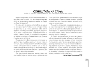 137
СОНИШТАТА НА САЊА
Војната е најголемо зло, но сепак кога е далеку од
нас само е констатација. Што направи војната во жи-
вотот на четиринаесетгодишно­
то девојче од Сарае-
во, Сања Калајаџиска?
Во нејзиното семејство, таткото Славчо, мајакa-
та Алмира и братчето Сањин, се оствари клетва-
та- да имаш, па да немаш. Детската соба, своите
играчки, книгите, училиштето, другарите, роднини-
те на мајка и, својата улица и омилената клупа во
паркот, Сања ги остави во разурнатото Сараево и
ги замени со малата собичка во кампот за бегалци
„Чичино село“ во Скопје.
Покрај неколкуте фотографии кои потсетуваат на
среќните времиња, Сања од таму ги понесе и своите
соништа. Соништата за балетот, за поубавата утреш-
нина и сите убави човечки особини што ги има во
себе. И покрај сѐ што и се случи, Сања сепак верува
во луѓето, вели дека не знае да мрази, а пријателство-
то за неа е нешто најскапоцено.
Ова исклучително надарено девојче своите ми-
сли ги забележува во своите песни и раскази во кои
стојат трагите на преживеаното, но и нејзиниот опти-
мизам и надежта. Сања е одлична ученичка, посебна
склоност има кон странските јазици, одлично го по-
знава англискиот јазик.
Иницијативноста што ја поседува е зачудувачка
за нејзината возраст, таа со отворено срце му пи-
шува на канадскиот амбасадор, Црвениот крст на
Холандија и на други хуманитарни организации.
На своите кревки плеќи Сања ја презеде одговор-
носта за целото семејство.
За Првата детска амбасада во светот во Македо-
нија вели дека е место каде заборава на проблемите
и се чувствува како дел од едно големо семејство.
На прашањето што е татковина, одговара дека тоа е
просторштогрееизрачи.ЗанеататковинаеБоснаи
Херцеговина,зоштотамуеродена,Македонијазашто
ја прими кога и беше најтешко, а се надева дека тат-
ковина ќе и биде и Канада, каде што ќе има можност
да ги развива и изразува своите способности и ќе ги
добие сите шанси што и припаѓаат...
Автор Аида Николовска, МТВ
Билтен на Детската амбасада Меѓаши, „Ние сме иднината“ бр 3, 1995 година
 