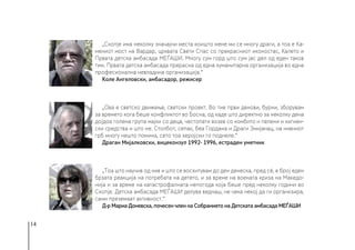 14
„Скопје има неколку значајни места коишто мене ми се многу драги, а тоа е Ка-
мениот мост на Вардар, црквата Свети Спас со прекрасниот иконостас, Калето и
Првата детска амбасада МЕЃАШИ. Многу сум горд што сум јас дел од еден таков
тим. Првата детска амбасада прерасна од една хуманитарна организација во една
професионална невладина организација.“
Коле Ангеловски, амбасадор, режисер
„Ова е светско движење, светски проект. Во тие први денови, бурни, зборувам
за времето кога беше конфликтот во Босна, од каде што директно за неколку дена
дојдоа голема група мајки со деца, честопати возев со комбито и пелени и хигиен-
ски средства и што не. Столбот, сепак, беа Гордана и Драги Змијанац, на нивниот
грб многу нешто помина, сето тоа херојски го поднеле.“
Драган Мијалковски, вицеконзул 1992- 1996, естраден уметник
„Тоа што научив од нив и што се восхитувам до ден денеска, пред сè, е број еден
брзата реакција на потребата на детето, и за време на воената криза на Македо-
нија и за време на катастрофалната непогода која беше пред неколку години во
Скопје. Детска амбасада МЕЃАШИ делува веднаш, не чека некој да ги организира,
сами преземаат активност.“
Д-р Мариа Доневска, почесен член на Собранието на Детската амбасада МЕЃАШИ
 
