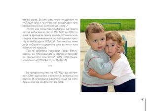 143
вее во страв. За сето ова, многу им должам на
МЕЃАШИ како и на луѓето кои ги среќавам таму
секојдневно и кои ми помогнаа многу…“
Луѓето кои тогаш беа прифатени од Првата
детска амбасада во светот МЕЃАШИ во 2006 го-
дина се вратија во своите домови, поточно си из-
градија нови живеалишта, по петгодишен прес-
тој во Амбасадата МЕЃАШИ. Тие никогаш нема
да ја заборават подадената рака во мигот кога
најмногу им требаше.
(Тоа го забележа новинарот Горан Велич-
ковски, во публикацијата „Позитивни примери
од граѓанското општество“, 2009 https://www.
slideshare.net/MEGJASHI1/ss-27439267)
****
Во прифатилиштето на МЕЃАШИ до септем-
ври 2006 година беа згрижени 4 семејства или
вкупно 16 внатрешно раселени лица од село
Арачиново од конфликтот во 2001.
 