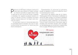 145
Р
аботата на МЕЃАШИ слободно може да се
смета како жив учебник по право на деца-
та. Нивните заложби се првенствено ниед-
но дете да не трпи насилство, болка, страдање
и неправди. Но, правата на децата најчесто се
само на хартија. Оттука е потребна постојана
борба и акција, каква што тие водат сиве изми-
нати 30 години.
За само една година се проценува дека пре-
ку милијарда деца на возраст од 2 до 17 годи-
на биле жртви на различен тип насилство (или
биле занемарени).
Преживувањето на насилство во детството
влијае на здравјето и благосостојбата во текот
на понатамошниот живот.
Насилството врз децата може да се спречи.
Превенцијата е битна. Спречување и сузбивање на
насилство бара напори на системско решавање
на сите четири меѓусебно поврзани нивоа на ри-
зик (поединец, однос, заедница и на општество).
Токму во едно општество во транзиција, каде се
случуваа низа негативни процеси како нуспојави
на трансформација на општеството, а децата беа
многу на удар, МЕЃАШИ одигра голема улога.
 