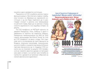 148
лиштата и други релевантни институции.
Паралелно со СОС-службата неколку години
функционираше и бесплатната правна служба,
која писмено се обраќаше до надлежните ин-
ституции и од кои бара подетално да го раз-
гледаат случајот и доколку има прекршување
на детските права, бара да се реагира според
нивните надлежности и во најдобар интерес на
децата.
На СОС-телефонот на МЕЃАШИ најмногу се
јавувале Македонци, Роми, Албанци и други и
јавувањата се најмногу од градските средини.
Македонски телекомуникации од 2005 до 2010
година овозможуваа бесплатна линија за сите
до СОС-телефонот за деца и млади. Низ годи-
ниве често се апелираше до претставниците на
Владата, локалната самоуправа, телекомуника-
циските служби и социјално одговорните бизнис
партнери финансиски да ги поддржат СОС-ли-
ниите кои им помагаат на децата. СОС-телефо-
ните во повеќето европски држави се третираат
како јавен интерес и се сметаат како потреба на
граѓаните и државите ја преземаат обврската за
нивната финансиска одржливост.
 