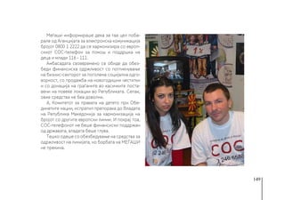 149
Меѓаши информираше дека за таа цел поба-
рале од Агенцијата за електронска комуникација
бројот 0800 1 2222 да се хармонизира со европ-
скиот СОС-телефон за помош и поддршка на
деца и млади 116 - 111.
Амбасадата своевремено се обиде да обез-
беди финансиска одржливост со поттикнување
на бизнис-секторот за поголема социјална одго-
ворност, со продажба на новогодишни честитки
и со донација на граѓаните во касичките поста-
вени на повеќе локации во Републиката. Сепак,
овие средства не беа доволни.
А, Комитетот за правата на детето при Обе-
динетите нации, испратил препорака до Владата
на Република Македонија за хармонизација на
бројот со другите европски линии. И покрај тоа,
СОС-телефонот не беше финансиски поддржан
од државата, владата беше глува.
Тешко одеше со обезбедување на средства за
одржливост на линијата, но борбата на МЕЃАШИ
не прекина.
 