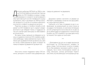 153
Д
етската амбасада МЕЃАШИ од 2004 е член
на CHI (Child Helpline International ) Светска
мрежа на СОС-телефони за деца и млади.
За одбележување е и моментот на запознавањето
меѓу претставниците на СОС-телефоните за деца
од Балканот, како и договорот во 2009 да започ-
нат активности со кои би се зголемил квалитетот
на услугите и опфатот на децата во регионот.
Родители на деца со посебни потреби се об-
раќаат на СОС-телефонот да го изразат незадо-
волството и да побараат помош и поддршка за-
тоа што сметаат дека овие деца се обесправени
во општеството.
Во некои случаи граѓаните се обраќале за по-
мош и со директни посети во СОС-службата на Дет-
ската амбасада и преку електронска пошта. Најго-
лемиот дел од јавувачите биле од женски пол, иако
не постои голема разлика во однос на бројот на
повици остварени од јавувачите од машки пол.
***
Има многу случаи поддржани преку СОС-ли-
ниите, запишани и останати како доверливи раз-
говори во дневникот на јавувањата.
***
Загрижени граѓани честопати се јавуваат во
МЕЃАШИ и пријавуваат случаи во кои деца рабо-
тат тешки физички работи.
Граѓаните, исто така, се јавувале за да ги ин-
формираат за разрешницата на некој случај за
кој заедно постапувале, но најголема мотивација
за СОС-операторите е кога некој ќе им се јави за
да се заблагодари за поддршката и помошта која
ја добил од СОС-службата и да каже дека многу
му значело тоа и дека му помогнале.
***
- „Благодарна сум што ми се даде прилика да
волонтирам на СОС-бесплатниот телефон за
деца и млади. Уште од самиот почеток со довер-
ба ми беа доверени одговорни работи за да ги
завршам, тоа е многу поттикнувачки момент за
млад, неискусен, штотуку дипломиран педагог
како мене, кој има амбиција и ентузијазам да нау-
 