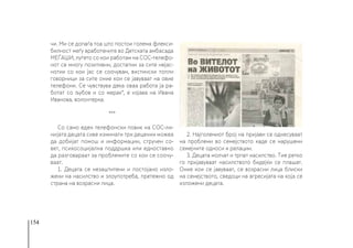 154
чи. Ми се допаѓа тоа што постои голема флекси-
билност меѓу вработените во Детската амбасада
МЕЃАШИ, луѓето со кои работам на СОС-телефо-
нот се многу позитивни, достапни за сите нејас-
нотии со кои јас се соочувам, вистински топли
говорници за сите оние кои се јавуваат на овие
телефони. Се чувствува дека оваа работа ја ра-
ботат со љубов и со мерак“, е изјава на Ивана
Иванова, волонтерка.
***
Со само еден телефонски повик на СОС-ли-
нијата децата сиве изминати три децении можеa
да добијат помош и информации, стручен со-
вет, психосоцијална поддршка или едноставно
да разговараат за проблемите со кои се соочу-
ваат.
1. Децата се незаштитени и постојано изло-
жени на насилство и злоупотреба, претежно од
страна на возрасни лица.
2. Најголемиот број на пријави се однесуваат
на проблеми во семејството каде се нарушени
семејните односи и релации.
3. Децата молчат и трпат насилство. Тие ретко
го пријавуваат насилството бидејќи се плашат.
Оние кои се јавуваат, се возрасни лица блиски
на семејството, сведоци на агресијата на која се
изложени децата.
 