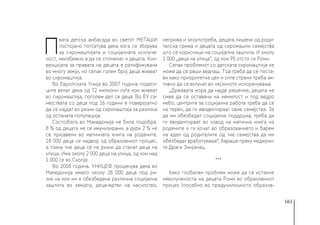 161
П
вата детска амбасада во светот МЕЃАШИ
постојано потсетува дека кога се зборува
за сиромаштијата и социјалната исклуче-
ност, неизбежно е да се споменат и децата. Кон-
венцијата за правата на децата е ратификувана
во многу земји, но сепак голем број деца живеат
во сиромаштија.
Во Европската Унија во 2007 година подато-
ците велат дека од 72 милиони луѓе кои живеат
во сиромаштија, поголем дел се деца. Во ЕУ се-
мејствата со деца под 16 години е поверојатно
да се најдат во ризик од сиромаштија за разлика
од останата популација.
Состојбата во Македонија не била подобра.
8 % од децата не се имунизирани, а дури 2 % не
се пријавени во матичната книга на родените.
18 000 деца се надвор од образовниот процес,
а токму тие деца се на ризик да станат деца на
улица. Има околу 2 000 деца на улица, од кои над
1 000 се во Скопје.
Во 2008 година, УНИЦЕФ проценува дека во
Македонија имало околу 28 000 деца под ри-
зик на кои им е обезбедена различна социјална
заштита во земјата, деца-жртви на насилство,
негрижа и злоупотреба, децата лишени од роди-
телска грижа и децата од сиромашни семејства
што се корисници на социјална заштита. И околу
1 000 „деца на улица“, од кои 95 отсто се Роми.
Сепак проблемот со детската сиромаштија не
може да се реши веднаш. Тоа треба да се поста-
ви како приоритетна цел и сите страни треба ак-
тивно да се вклучат во нејзиното искоренување.
„Државата мора да најде решение, децата не
смее да се оставени на немилост и под ведро
небо, центрите за социјална работа треба да се
на терен, да ги евидентираат овие семејства. За
да им обезбедат социјална поддршка, треба да
ги евидентираат во извод на матична книга на
родените и ги кочат во образованието и барем
на еден од родителите од тие семејства да им
обезбедат вработување“, бараше преку медиуми-
те Драги Змијанац.
***
Како глобален проблем може да се истакне
невклученоста на децата Роми во образовниот
процес (посебно во предучилишното образов-
 