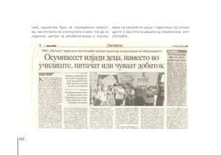 162
ние), недоволен број на згрижувачки семејст-
ва, насилството во училиштата и како тоа да се
надмине, центри за рехабилитација и згрижу-
вање на малолетни деца − зависници од опојни
дроги и заштита на децата од секаков вид зло-
употреба.
 