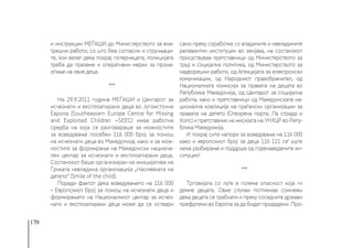 170
и инструкции МЕЃАШИ до Министерството за вна-
трешни работи, со што беа согласни и стручњаци-
те, кои велат дека покрај потерницата, полицијата
треба да преземе и оперативни мерки за прона-
оѓање на овие деца.
***
На 29.9.2011 година МЕЃАШИ и Центарот за
исчезнати и експлоатирани деца во Југоисточна
Европа (Southeastern Europe Centre for Missing
and Exploited Children −SEEC) имаа работна
средба на која се разговараше за можностите
за воведување посебен 116 000 број за помош
на исчезнати деца во Македонија, како и за мож-
ностите за формирање на Македонски национа-
лен центар за исчезнати и експлоатирани деца.
Состанокот беше организиран на иницијатива на
Грчката невладина организација „Насмевката на
детето“ (Smile of the child).
Поради фактот дека воведувањето на 116 000
– Европскиот број за помош на исчезнати деца и
формирањето на Националниот центар за исчез-
нати и експлоатирани деца може да се оствари
само преку соработка со владините и невладините
релевантни институции во земјава, на состанокот
присуствуваа претставници од Министерството за
труд и социјална политика, од Министерството за
надворешни работи, од Агенцијата за електронски
комуникации, од Народниот правобранител, од
Националната комисија за правата на децата во
Република Македонија, од Центарот за социјална
работа, како и претставници од Македонската на-
ционална коалиција на граѓански организации за
правата на детето (Отворена порта, Ла страда и
Хопс) и претставник на мисијата на УНХЦР во Репу-
блика Македонија.
И покрај сите напори за воведување на 116 000
како и европскиот број за деца 116 111 се‘ уште
нема разбирање и поддрша од горенаведените ин-
ситуции!
***
Трговијата со луѓе е голема опасност која ги
демне децата. Овие случаи поттикнаа сомнежи
дека децата се грабнати и преку соседните држави
префрлени во Европа за да бидат продадени. Про-
 