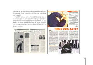 171
давање на деца и свесно непријавување на ново-
роденчиња беше присутно, особено кај ромската
популација.
На СОС-телефонот на МЕЃАШИ биле пријавени
и неколку случаи кога родители сексуално ги екс-
плоатирале своите ќерки и ги принудувале на да-
вање сексуални услуги на возрасни лица. Дури 90
отсто од жртвите биле малолетници од 14 до 17-го-
дишна возраст.
 