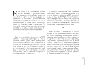 175
М
ногу будно и со благовремени реакции
Детската Амбасада ги следеше случаите
на сексуална злоупотреба врз децата, кои
најчесто биле жртви на познајници, роднини и
луѓе блиски до фамилијата. Полициските билте-
ни се преполни со случаи на насилници што ги
намамиле децата во своите домови или искорис-
тувале кога биле сами дома за да ги нападнат. По-
некогаш ја злоупотребувале и нивната психичка
состојба, па со вербални закани, заплашување и
физичка сила сексуално ги злоупотребувале.
***
Една од многубројните активности на МЕЃА-
ШИ беше и Меѓународната супервизија – студија
на случај, на тема Детето-сведок и сексуалната
злоупотреба врз деца, со присуство на странски
супервизор, организирана 2010 година. Овој на-
стан имаше за цел обезбедување поефикасен
систем на директна помош на оваа категорија
деца во регионот, преку зголемување на свеста
за проблемот, како и повисока експертиза на
професионалците од таа област.
Во рамки на супервизијата, беше направена
презентација на три случаи на сексуална злоу-
потреба врз деца пријавени на СОС-телефонот
за деца и млади при МЕЃАШИ. Проектот се спро-
ведуваше во рамките на Регионалната програма
„Детство без насилство – кон подобар систем на
детска заштита во Источна Европа“ и во истиот
беа вклучени организации од седум земји.
***
Децата честопати се и во канџите на прости-
туцијата, во синџирот на малолетничка проститу-
ција децата, девојчиња, но и момчиња, со пари,
подароци, облека, мобилни телефони, прошетки
по туристички места биле намамувани во кревет,
а по некогаш и за канта сирење или за вреќа
брашно. Станува збор за прикриени форми, кои
тешко се откриваат, но испливуваат на површина
кога некој ќе проговори за тоа. МЕЃАШИ за секој
случај кој излегуваше на виделина децидно бара-
ше надлежните институции да преземат мерки со
цел да се спречи ширењето на ваквата девијант-
на појава и да се заштитат децата.
 