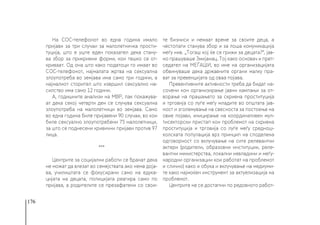 176
На СОС-телефонот во една година имало
пријави за три случаи за малолетничка прости-
туција, што е уште еден показател дека стану-
ва збор за прикриени форми, кои тешко се от-
криваат. Од она што како податоци го имаат во
СОС-телефонот, најмалата жртва на сексуална
злоупотреба во земјава има само три години, а
најмалиот сторител што извршил сексуално на-
силство има само 12 години.
А, годишните анализи на МВР, пак покажува-
ат дека секој четврти ден се случува сексуална
злоупотреба на малолетници во земјава. Само
во една година биле пријавени 90 случаи, во кои
биле сексуално злоупотребени 75 малолетници,
за што се поднесени кривични пријави против 97
лица.
***
Центрите за социјални работи се бранат дека
не можат да влезат во семејствата ако нема доја-
ва, училиштата се фокусирани само на едука-
цијата на децата, полицијата реагира само по
пријава, а родителите се презафатени со свои-
те бизниси и немаат време за своите деца, а
честопати станува збор и за лоша комуникација
меѓу нив. „Тогаш кој ќе се грижи за децата?“, јав-
но прашуваше Змијанац. Тој како основач и прет-
седател на МЕЃАШИ, во име на организацијата
обвинуваше дека државните органи малку пра-
ват за превенцијата од оваа појава.
Превентивните активности треба да бидат на-
сочени кон организирање јавни кампањи за от-
ворање на прашањето за скриена проституција
и трговија со луѓе меѓу младите во општата јав-
ност и зголемување на свесноста за постоење на
овие појави, иницирање на координативен мул-
тисекторски пристап кон проблемот на скриена
проституција и трговија со луѓе меѓу среднош-
колската популација врз принцип на споделена
одговорност со вклучување на сите релевантни
актери (родители, образовни институции, реле-
вантни министерства, локални невладини и меѓу-
народни организации кои работат на проблемот
и слично) како и обука и вклучување на медиуми-
те како најмоќен инструмент за актуелизација на
проблемот.
Центрите не се достапни по редовното работ-
 