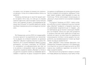 177
но време, ниту за време на викенд или празнич-
ни денови и тогаш им е оневозможена помош на
жртвите!
Змијанац апелира да се заштитат децата жрт-
ви на време. Исто така, не смее да се открива
нивниот идентитет, зашто во еден случај токму во
Штип, при судењето за дело „посредување во вр-
шење проституција“ се самоуби девојчето жртва,
кое беше повикано во улога на сведок во постап-
ката.
***
Во Македонија, уште во 2010 се создаде деба-
та околу односот на родителите кон присуство-
то на децата на интернет-мрежата за дружење
„Фејсбук“. Децата ги демне опасност и дома. Ин-
тернетот не е сосема безбедна сфера за деца,
внимавајте, постојано апелираа од МЕЃАШИ.
Со напредокот на информатиката, цел свет им
е на дланка и секојдневно прво на најраспрос-
транетата социјална мрежа „Фејсбук”, а потоа и
на другите социјални мрежи се објавуваа фото-
графии и податоци на деца. Социјалните мрежи
се идеални за врбување на потенцијаните жртви.
Честа е појавата кога возрасни „врбувачи“ отво-
раат лажен профил, претставувајќи се како ма-
лолетници. Потоа започнуваат комуникација со
„врсници“, сè до моментот кога жртвата прифаќа
средба.
Господинот Змијанац, во 2010 г. преку интер-
вју за Би-би-си упати порака до оние кои сметаат
дека „Фејсбук“ профилот е приватен простор и
не дозволуваат родителите да го гледаат:. -„Би
им препорачал да ја посетат страницата ’Безбе-
дно на интернет’ затоа што таму има конкретни
и полезни упатства колку треба да се биде вни-
мателен во однос на користење на современите
комуникациски системи и колку децата, па и ро-
дителите, од неинформираност можат да бидат
жртви на упад во приватноста.“
Дека „Фејсбук“ стана значаен феномен и во
Македонија покажува податокот што Дирекција-
та за заштита на личните податоци уште од 2010
година има службеник задолжен за контакт со
оваа социјална мрежа.
(За опасноста на интернетот говори и случајот
на млада девојка од Охридско, која преку интер-
 