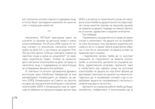 178
нет стапила во контакт и врска со одредени лица,
а потоа беше пронајдена измрзната во шума во
снег и покрај диви животни).
***
Несомнено, МЕЃАШИ реагираше јавно на
случаите со кршење на детските права и нивно
злоупотребување. На 18 јули 2008 година по по-
вод случајот со економска, сексуална злоупо-
треба на дете (14 г.) од страна на родител М.А.
(32) од село Долно Ѓуѓанци, повторно повика на
најостра осуда и казна за „родителот“ со одзе-
мање родителско право, гонење за кривично
дело сексуална злоупотреба на дете, трговија со
малолетно лице и подведување на проституција
за остварување финансиска добивка.
И, повторно ги потсети одговорните државни
институции дека Република Македонија ја има
ратификувано Конвенцијата за правата на де-
тето (1993), Конвенцијата на Советот за заштита
на деца од сексуална експлоатација и сексуална
злоупотреба (2007) и Конвенцијата која се одне-
сува на забрана на најлошите видови детски труд
(2001), а во врска со зачестените случаи на сексу-
ална злоупотреба на децата кои во последно вре-
ме станаа зачестен пример на најсурово кршење
на правата на децата, повреда на нивниот физич-
ки, психички, здравствен и морален интегритет.
Тие побараа:
- Одземањето на родителското право во вакви
случаи е неминовно. На децата им се потребни
не само биолошки, туку одговорни родители кои
совесно ќе си ги вршат своите родителски обвр-
ски и кои ќе им овозможат на децата услови за
правилен раст и развој;
- Надлежните органи треба да ги заострат
санкциите за сторителите на ваквите злоупо-
треби, а училиштата, центрите за социјална ра-
бота, здравствените установи, граѓаните, како
и семејството при најмали знаци за постоење
злоупотреба на децата во која било форма да
дејствуваат поактивно во доменот на нивните ин-
геренции, да го пријавуваат случајот и да ги ох-
рабруваат децата во пријавувањето сексуално и
секаков вид друго насилство;
-Центрите за социјална работа треба да бидат
помобилни, поефективни и континуирано да ја
 