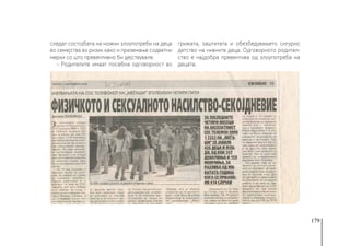 179
следат состојбата на можни злоупотреби на деца
во семејства во ризик како и преземање содветни
мерки со што превентивно би дејствувале.
- Родителите имаат посебна одговорност во
грижата, заштитата и обезбедувањето сигурно
детство на нивните деца. Одговорното родител-
ство е најдобра превентива од злоупотреба на
децата.
 
