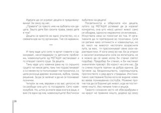 18
Идејата да се усреќат децата е предизвику-
вачка! За секој од нас.
„Правата“ се првото име на љубовта кон де-
цата. Зашто дете без своите права, какво дете
е тоа?
Децата се крвоток во едно општество, но и
свежата крв на тој организам. Тие се најважни.
***
И таму каде што сите ги вртат главите и од-
минуваат, несогледувајќи ги детските пробле-
ми, човекољупците од МЕЃАШИ застануваат и
го отворат своето срце. За децата.
Таму каде што човечка рака му го скршило
срцето на некое дете, таму тие подзастануваат
и со мелем му ги пополнуваат тие пукнатини, со
цела ризница дарови: внимание, љубов, грижа,
решение. За да се залечат и да не се познаваат
лузнички.
Читајќи за нив, верувам и во вас целосно ќе
се разбуди она што го поседувате. Сето чове-
кољубие. Но, штом ја имате оваа книга в раце, и
вие сте едни од нив, човекољупците! Вистински
љубители на децата!
Посветеноста и обврската кон децата,
луѓето од МЕЃАШИ успеваат да ја изразат
конкретно, она што некој целиот живот само
се обидува, односно недоволно се ангажира...
Искуствата нека ни помогнат во тоа. И нега-
тивните да ги претвориме во позитивни. Сите
се раѓаме како оптимисти и човекољупци, но
во текот на животот честопати возрасните
луѓе, за жал, ги прескокнуваат овие свои ка-
рактеристики. И кога секој во нас би ја открил
и засилил внатрешната сила на емпатијата, не
е можно да се каже колку би станал светот
подобар. Предобар би станал, и би настанал
значителен пресврт. Во корист на сите нас. Да
ги снема лошите пречки за добра иднина. Да
тргнеме од бездомништвото, сиромаштијата,
прогонството и ред други страдања. Инстинк-
тивно чувствуваме болка кога ќе видиме човек
во ваква понижувачка состојба. Можеме про-
тив тоа да се бориме цел живот, а да не постиг-
неме ништо. Ако немаме план и акција.
Таквото сознание често нè обесхрабрува и
на крајот не правиме ништо, додека од секој
 