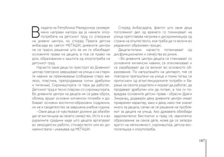 187
В
ладата на Република Македонија своевре-
мено направи напори да ја намали злоу-
потребата на детскиот труд со отворање
на дневни центри, но според Првата детска
амбасада во светот МЕЃАШИ, дневните центри
не се трајно решение што ќе им ги обезбедат
основните права на децата, а тоа се право на
дом, образование и заштита од злоупотреба на
детскиот труд.
Најчесто овие деца по престојот во Дневниот
центар повторно завршуваат на улица и на стари-
те навики за преживување (собирање старо же-
лезо, пластика, препродавање ситни дребулии
и питачње). Сиромаштијата ги тера да работат.
Детскиот труд е тесно поврзан со сиромаштијата.
Во дневните центри на децата им се дава оброк,
облека, вршат основни хигиенски потреби и до-
биваат основни воспитно-образовни содржини,
но не и свидетелство за завршена учебна година.
- Овие деца се чувствуваат должни да обезбе-
дат егзистенција за своето семејство. Исто е и во
руралните средини каде што децата аргатуваат
во земјоделски работи, сточарството или во до-
маќинствата – укажуваа од МЕЃАШИ.
Според Амбасадата, фактот што овие деца
поголемиот дел од времето го поминуваат на
улица претставува негрижа и дискриминација од
страна на општеството, кое треба да ги вклучи во
редовниот образовен процес.
Децата-питачи најчесто потекнуваат од
дисфункционални и семејства во ризик.
- Во дневните центри децата се стекнуваат со
основните хигиенски навики, се описменуваат и
се охрабруваат да се вклучат во основното об-
разование. По напуштањето на центарот, тие се
повторно препуштени на улица и токму тогаш се
притиснати од егзистенцијалните потреби и ба-
рања на своите родители и мораат да работат, да
продаваат дребулии или да питаат, а тоа ги по-
вредува основните детски права - објасни Драги
Змијанац, додавајќи дека дневните центри имаат
привремен карактер, како и дека, иако тие значат
многу за децата, сепак не се решение на пробле-
мот за децата на улица. Ако државата обезбеди
задолжително бесплатно и пред сè, квалитетно
образование за секое дете, може да се затвори
кругот на неписменост, сиромаштија, детска екс-
полатација и злоупотреба.
 