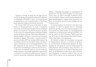 188
***
Дневниот центар за деца кои не одат во учи-
лиште, кој функционираше во рамките на Детска-
та амбасада МЕЃАШИ, е едно од позначајните
остварувања со кои го кршеа мразот и претставу-
ваше значајна порака упатена до властите.
На 13 јули 2007 потпишан е договор за сора-
ботка со Министерството за труд и социјална
политика на Република Македонија во спроведу-
вањето на проектот Социјална заштита на деца-
та на улица кој подразбираше отворање Дневен
центар за деца на улица. Ова Министерството го
финансираше, но беше и помогнат од социјално
одговорни фирми. Се отвори и активно работе-
ше од октомври 2007 до јануари 2008 година. Од
септември (од 35 контактирани деца од Картон
маало и Кланица), 23 го посетуваа Дневниот цен-
тар, поделени во три групи по 7-8 деца, зависно
од местото на живеење и нивните способности.
Во текот на нивниот престој, тие се капеа, до-
биваа ужинка и посетуваа креативни, едукативни
и социјално-психолошки работилници. Децата и
нивните семејства повремено добиваа облека и
обувки. Следуваа процедури за пријавување на
децата кои не беа регистрирани во матичната
книга, иако за некои постоеја проблеми (отсу-
ство на мајката, мајката нема документација). Им
беше обезбедувана и здравствена заштита, осо-
бено на тие деца кои не се регистрирани во ма-
тичната книга.
Се организираше систематски преглед и иму-
низација, не само за децата кои го посетуваа
Дневниот центар, туку и за помалите деца во нив-
ните семејства. Оваа акција се спроведуваше во
соработка со Младинскиот центар од ХЕРА, „Са-
кам да знам“, во Шуто Оризари. Преку овој цен-
тар, исто така, се овозможени бесплатни гинеко-
лошки прегледи и контрацепција.
Се правеа напори за вклучување на децата
во образовниот процес, а улогата на Дневни-
от центар беше алтернативна форма на згри-
жување на тие деца до нивното вклучување во
образование. Воспоставени беа контакти со
локалните училишта, но за жал не беа располо-
жени за прифаќање на овие деца. Друг проблем
претставуваше и нивната возраст, дел од нив
имаат 10-12 години, па не можеа да се запишат
 