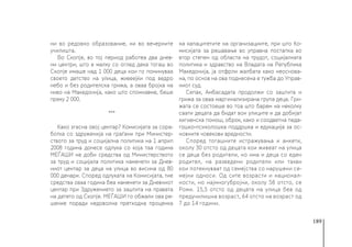 189
ни во редовно образование, ни во вечерните
училишта.
Во Скопје, во тој период работеа два днев-
ни центри, што е малку со оглед дека тогаш во
Скопје имаше над 1 000 деца кои го поминуваа
своето детство на улица, живеејќи под ведро
небо и без родителска грижа, а оваа бројка на
ниво на Македонија, како што спомнавме, беше
преку 2 000.
***
Како згасна овој центар? Комисијата за сора-
ботка со здруженија на граѓани при Министер-
ството за труд и социјална политика на 1 април
2008 година донесе одлука со која таа година
МЕЃАШИ не доби средства од Министерството
за труд и социјала политика наменети за Днев-
ниот центар за деца на улица во висина од 80
000 денари. Според одлуката на Комисијата, тие
средства оваа година беа наменети за Дневниот
центар при Здружението за заштита на правата
на детето од Скопје. МЕЃАШИ го обжали ова ре-
шение поради недоволна претходна проценка
на капацитетите на организациите, при што Ко-
мисијата за решавање во управна постапка во
втор степен од областа на трудот, социјалната
политика и здравство на Владата на Република
Македонија, ја отфрли жалбата како неоснова-
на, по основ на ова поднесена е тужба до Управ-
ниот суд.
Сепак, Амбасадата продолжи со заштита и
грижа за оваа маргинализирана група деца. Гри-
жата се состоеше во тоа што барем на неколку
саати децата да бидат вон улиците и да добијат
хигиенска помош, оброк, како и соодветна педа-
гошко-психолошка поддршка и едукација за ос-
новните човекови вредности.
Според тогашните истражувања и анкети,
околу 30 отсто од децата кои живеат на улица
се деца без родители, но има и деца со еден
родител, на разведени родители или такви
кои потекнуваат од семејства со нарушени се-
мејни односи. Од сите возрасти и национал-
ности, но најмногубројни, околу 58 отсто, се
Роми. 15,5 отсто од децата на улица беа од
предучилишна возраст, 64 отсто на возраст од
7 до 14 години.
 