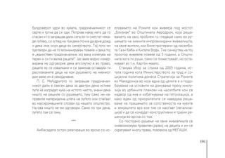 191
булдожерот удри во куќата, градоначалникот се
сврте и тргна да си оди. Потрчав накај него да го
стасам и го запрашав дали сега ќе ги сместат нека-
де луѓево, со оглед на тоа дека почна да врне дожд
и дека има осум деца во семејството. Тој луто ми
одговори да не го вознемирувам повеќе и дека тој
е „единствен градоначалник кој вака излегува на
терен и си ги валка рацете“. Јас веќе видно изнер-
вирана му одговорив дека апсолутно е во право,
рацете му се извалкани и си заминав оставајќи ги
расплаканите деца на кои рушењето на нивниот
дом веќе им е секојдневие.
П. С. Меѓудругото го запрашав градоначал-
никот дали е свесен дека за два-три дена истиве
луѓе ќе изградат куќа на истото место, значи дека
ништо не решиле со рушењето, туку само им на-
правиле материјална штета на луѓето кои спаѓаат
во најсиромашните слоеви од нашето општество.
На ова ништо не ми одговори. Само по три дена,
луѓето пак се таму.
***
Амбасадата остро реагираше во врска со ис-
елувањето на Ромите кои живееја под мостот
„Близнак“ во Општината Аеродром, која реша-
вањето на овој проблем го гледаше само во ру-
шењето на нивните импровизирани живеалишта,
на овие жители, кои биле протерани од населби-
те Гази Баба и Кисела Вода. Тие семејства на тој
простор живееле повеќе од 5 години, а Општи-
ната кога ги руши, само се поместуваат, но оста-
нуваат во т.н. Картон маало.
Станува збор за случка од 2005 година, ис-
тата година кога Министерството за труд и со-
цијална политика донесе Стратегија за Ромите
во Македонија во која една од целите е и подо-
брување на условите на домување преку инклу-
зија во урбаните планови на населбите кои се
надвор од нив и избегнување на гетоизација, а
како еден од приоритетите се наведува реша-
вање на прашањето за сопственоста на куќите
и земјиштето врз кое тие се наоѓаат (легализа-
ција) и да се изнајдат конструктивни и трајни ре-
шенија во врска со тоа.
Со постојано рушење на овие живеалишта се
оневозможува правилен развој на децата и им се
скратуваат многу права, повлекоа од МЕЃАШИ.
 