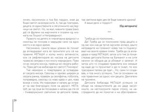 20
личен, насилнички и тоа без пардон, знае да
биде светот на возрасните. А, пак да повторам,
децата се единствените и легитимните наслед-
ници на светот. Но, за жал, нивните права (како
да) се фрлени на маргините и згазени од чиз-
мата на Лошиот и Неправедниот.
Правото на детето е планетарна вредност и
никогаш не почнува и завршува само на едно
место и во едно време.
Несомнено, самите ваши дланки ќе почнат
да аплаудираат кога ќе прочитате што сè на-
правиле МЕЃАШИ и колку многу активности,
кои се рефлектирале во насока на детските
права во земјава и низ многу меридијани. Први
се во својата мисија, првенци во својата рабо-
та. Прва детска амбасада во светот! Пионери!
Тие неуморно и пожртвувано ја остварува-
ат својата мисија. Секогаш и одново ширејќи ја
својата рамка, правејќи ја сеопфатна, побогата,
поправедна, секогаш со нова идеја и цел, нова
визија и сила. Им порачувам и натаму да истра-
ат на ова благородно поле на дејност. МЕЃА-
ШИ, јас од срце ви посакувам и натаму да сте сè
- Универзумскиот светилник за детските права,
таа светлина еден ден ќе биде нивната иднина!
А ваше дело и гордост!
(Од авторката)
***
Треба да се поклониме...
Да! Треба да се поклониме пред децата и
од нас кон нив да тргне најсилен аплауз, зашто
неправдите на големиот човек тие ги поднесу-
ваат на своите кревки плеќи. Треба да се апла-
удира и пред МЕЃАШИ, затоа што тие ја почув-
ствуваа детската болка на Балканот и на сите
начини се обидоа да ја ублажат и залечат. И
затоа што ги создаваа правилата кои немаше
од каде да ги прочитаат и да ги знаат, по кои
трасирани патеки да одат... Но, сами ги созда-
ваа, и тоа многу успешно. Тие се основачи на
нов правилник за однос кон децата. Двигатели
на промени.
Детската Амбасада МЕЃАШИ успешно се
обиде на незаштитените да им даде засол-
ниште, на неспокојните парче спокој, на на-
страданите да им помогне и на обесправени-
 