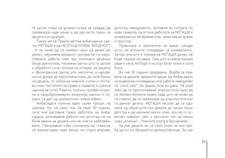 21
те да им стави на дланки искра за правда, да
превенира каде може и да расчисти терен за
децата кои доаѓаат.
Токму затоа Првата детска амбасада во све-
тот МЕЃАШИ е од НЕПРОЦЕНЛИВА ВРЕДНОСТ
. И не може да се измери само од денес до
денес, нејзината вредност допрва ќе се мери.
Нивната работа сиве три поминати децении
беше разнолика, пејзажна (затоа што ги допре
и обработи сите полиња на интерес на децата)
и филигранска (затоа што неосетно и најпре-
цизно допре до најситната пора, до сите болки
на децата, ги избриша нивните солзи и поста-
ви нови постулати на права и правила и среќна
иднина за сите). Реални, поучни, професионал-
ни и најдобронамерни решенија, закони и по-
раки, се дел од целокупниот нивни ефект.
Амбасадата помина еден силен процес на
зреење. Но, не само тоа. За овие 30 години,
сите ние растевме преку работата на Амба-
садата, дознававме работи кои дотогаш не ни
биле важни за децата или не сме ги забележу-
вале, стекнувавме нови сознанија, во глава ни
се разместуваа нови визии, ни стана видливо
дотогаш невидливото, тргнавме во потраги по
нови правила, па оттука работата на МЕЃАШИ е
универзална, вонвременска, нема мерка време
и простор.
Правилата и прописите не важат секаде
исто, но етичките стандарди се универзални.
Затоа, она што е порака на МЕЃАШИ денес, ќе
биде порака за навек. Она што е нивна порака
овде и сега, ќе биде и на која било точка и кога
било.
Во тие 30 години предадена борба за пра-
вата на децата, вредните дејци од Амбасадата
на виделина ги извадија сите работи невидливи
со „голо око“. Ни дадоа лупа во рака. Нè учеа
како да ги препознаваме опасностите, како да
се ублажи болката онаму каде што не може да
се спречи, да се превенира од опасностите кои
го демнат детето. МЕЃАШИ нè учат да се оду-
чиме од обрасците кои довеле до нечии лоши
детства и да научиме некои нови, кои ќе го ос-
ветлат нивниот свет и детскиот пат на некои
нови „клинци“... Нивната улога е бесценета!
За нив децата не се само оние на кои тре-
ба да им се зборува во деминутивчиња. За нив
 