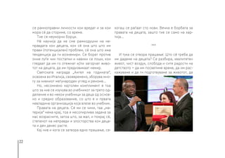 22
се рамноправни личности кои вредат и за кои
мора сè да сториме, со време.
Тие се неуморни борци.
Нè научија да не сме рамнодушни на не-
правдата кон децата, кон сè она што што им
прави (потенцијален) проблем, сè она што има
тенденција да ги вознемири. Се борат против
оние луѓе чии постапки и навики се лоши, кои
гледаат да им го отежнат и/ли загорчат живо-
тот на децата, да им предизвикаат немир.
Светската награда „Ангел на годината“,
освоена во Италија, своевремено, зборува мно-
гу за нивниот меѓународен углед и реноме...
Но, несомнено најголем комплимент е тоа
што за нив се изучува во учебникот за трето од-
деление и во некои учебници за деца од основ-
но и средно образование, со што е и првата
невладина организација која влезе во учебник.
Правата на децата. Сè ми се чини, таа „ма-
терија“ нема крај, тоа е несопирлива задача за
нас возрасните, затоа што, за жал, и покрај сè,
степенот на неправди и злосторства кон деца-
та и ден денес расте.
Кај нив и кога се затвора едно прашање, се-
когаш се раѓаат сто нови. Вечна е борбата за
правата на децата, зашто тие се само на хар-
тија...
***
И тука се отвора прашање: Што сè треба да
им дадеме на децата? Се разбира, квалитетен
живот, чист воздух, слобода и сите радости на
детството − да им посветиме време, да им рас-
кажуваме и да ги подготвуваме за животот, да
 