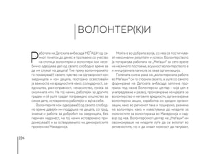 226
Р
аботата на Детската амбасада МЕЃАШИ од са-
миот почеток до денес е проткаена со учество
на стотици волонтерки и волонтери кои несе-
бично одвојуваа дел од своето слободно време за
да им служат на децата! Тие преку волонтирањето
го покажуваа(т) своето чувство на одговорност кон
заедницата и кон децата, постојано освестувајќи
ја важноста на вредностите како: солидарност, за-
едништво, рамноправност, ненасилство, грижа за
околината итн. На тој начин, работејќи за другите
градеа и сè уште градат поправедно општество за
секое дете, истовремено работејќи и за/на себе.
Волонтерите кои одвојуваа(т) од своето слобод-
но време давајќи им поддршка на децата, со труд,
знаење и работа за добробит на заедницата, без
паричен надомест, на тој начин истовремено при-
донесуваа(т) и за остварувањето на демократските
промени во Македонија.
Моќта е во добрата волја, со неа се постигнува-
ат максимални резултати и успеси. Волонтерството
ја потхранува работата на „Меѓаши“ за сето време
на нејзиното постоење, всушност волонтерството е
и иницијалната каписла за оваа организација.
Големата силна рака на „волонтерската работа
во Меѓаши “ си го сторила своето, а уште со самото
формирање на Детската амбасада започна про-
грама под назив Волонтерски центар - чија цел е
унапредување и развој, промовирање на идејата за
волонтерство и неговите вредности, организирање
волонтерски акции, соработка со сродни органи-
зации, како во регионот така и пошироко, размена
на волонтери, како и известувања до младите за
можностите за волонтирања во Македонија и над-
вор од неа. Волонтерскиот центар на „Меѓаши“ им
овозможуваше на младите луѓе да се вклопат во
активностите, но и да имаат можност да патуваат,
ВОЛОНТЕР(К)И
 