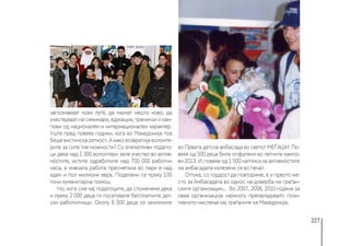 227
запознаваат нови луѓе, да научат нешто ново, да
учествуваат на семинари, едукации, тренинзи и кам-
пови од национален и интернационален карактер.
Уште пред повеќе години, кога во Македонија тоа
беше вистинска реткост. А како возвратија волонте-
рите за сите тие можности? Со впечатливи подато-
ци дека над 1 300 волонтери зеле учество во актив-
ностите, истите одработиле над 700 000 работни
часа, а нивната работа пресметана во пари е над
еден и пол милиони евра. Поделени се преку 100
тони хуманитарна помош.
Но, кога сме кај податоците, да споменеме дека
и преку 2 000 деца ги посетувале бесплатните дет-
ски работилници. Околу 8 500 деца се зачлениле
во Првата детска амбасада во светот МЕЃАШИ. По-
веќе од 500 деца биле опфатени во летните кампо-
ви 2013. И, повеќе од 1 500 натписи за активностите
на амбасадата излезени се во печат.
Оттука, со гордост да повториме, е и првото ме-
сто за Амбасадата во однос на доверба на граѓан-
ските организации... Во 2007, 2008, 2010 година за
оваа организација најмногу преовладувало пози-
тивното мислење кај граѓаните на Македонија.
 