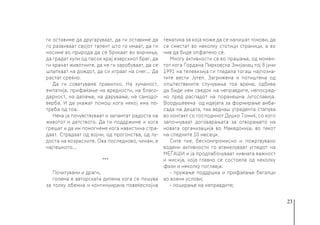 23
ги оставиме да другаруваат, да ги оставиме да
го развиваат својот талент што го имаат, да ги
носиме во природа да се брчкаат во вирчиња,
да градат кули од песок крај езерскиот брег, да
ги хранат животните, да не ги заробуваат, да се
шлапкаат на дождот, да си играат на снег... Да
растат среќно.
Да ги советуваме правилно. На хуманост,
емпатија, прифаќање на вредности, на благо-
дарност, на делење, на дарување, на самодо-
верба. И да укажат помош кога некој има по-
треба од тоа.
Нека ја почувствуваат и запамтат радоста на
животот и детството. Да ги поддржиме и кога
грешат и да им помогнеме кога навистина стра-
даат. Страдаат од војни, од прогонства, од лу-
доста на возрасните. Ова последново, чинам, е
најтешкото…
***
Почитувани и драги,
голема е авторската дилема кога се пишува
за толку обемна и континуирана повеќеслојна
тематика за која може да се напишат томови, да
се сместат во неколку стотици страници, а во
нив да биде опфатено сè.
Многу активности се во прашање, од момен-
тот кога Гордана Пирковска Змијанац тој 8 јуни
1991 на телевизија ги гледала тогаш најпозна-
тите вести Јутел. Загрижена и потиштена од
општествените случувања тоа време, одбива
да биде нем сведок на неправдите, непосред-
но пред распадот на поранешна Југославија.
Воодушевена од идејата за формирање амба-
сада на децата, таа веднаш утредента стапува
во контакт со господинот Душко Томиќ, со кого
започнуваат договарањата за отворањето на
новата организација во Македонија, во текот
на следните 10 месеци.
Сите тие, бескомпромисно и пожртвувано
водени активности го втемелуваат угледот на
МЕЃАШИ и ја продлабочуваат нивната важност
и мисија, која главно се состоела од неколку
фази и неколку поглавја:
- пружање поддршка и прифаќање бегалци
во воени услови;
- лоцирање на неправдите;
 