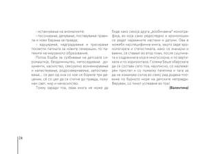 24
- истакнување на аномалиите;
- посочување, делување, поставување прави-
ла и нови барања за правда;
- едуцирање, надградување и трасирање
посветли патишта за новите генерации, по па-
теките на мировното образование.
Потоа борба за сузбивање на детската си-
ромаштија, бездомништво, непоседување до-
кументи, насилство, сексуално вознемирување
и напаствување, родосквернавење, запоставу-
вање... се дел од она со кое се бореле три де-
цении, сè со цел да се стигне до правда, поху-
ман свет, мир и ненасилство.
Токму заради тоа, оваа книга не може да
биде како секоја друга „вообичаена“ моногра-
фија, во која само редоследно и хронолошки
се редат најважните настани и датуми. Ова е
можеби најспецифична книга, зашто овде хро-
нологијата и статистиката, иако се значајни и
важни, се ставаат во втор план, после суштина-
та и содржината која е многуслојна, и по верти-
кала и по хоризонтала. Голема беше обврската
да се состави сето тоа, најописно, со најлеже-
рен пристап и со помалку патетика и тага за
да не измамува солза во секој ред додека пло-
виме по бурното море на детските неправди.
Верувам, со тимот успеавме во тоа!
(Валентина)
 