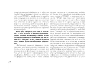 244
она што е важно да се разбере и да се работи на
тоа. Луѓето и организациите со кои ние работиме,
меѓу кои е и МЕЃАШИ не ја дефинираат ситуацијата
во смисла „каде нема насилство, само по себе има
мир“. Не може да се каже дека каде нема насилство
таму автоматски е мирно, бидејќи има и поинаку
форми на насилство: директно насилство, физич-
ко насилство, психичко. Ситуација на ненасилство,
позитивен концепт и ориентираност кон мирот, тоа
е нивната дејност.
Многу деца и возрасни, исто така, во оваа об-
ласт сè уште не знаат за Мировно образование.
Дали е различно во Германија, воведен е како
предмет во формалното образование или има на-
чини да се пристапи и да им се наметне на децата
преку некаква форма на неформално образова-
ние?
- Во Германија мировното образование постои
само како мали проекти кои се спроведуваат раз-
лично, на пр., во средно училиште има нешто како
справување со конфликти, дури и во градинка, исто
така, што е многу практично за секојдневниот жи-
вот, би рекол. Во Германија сè е толку распрснато
низ федералниот систем, што им остава слобода
на секое училиште да го спроведат како тие сака-
ат. Но, не е толку специфично, како на пример, на
начин на којшто МЕЃАШИ се занимаваат во мо-
ментов. МЕЃАШИ овде прави многу повеќе да се
постигне влијание врз целиот систем. Значи, тоа во
Германија повеќе би го нарекол едукација како да
се справуваш со конфликти, недоразбирања, меѓу
учениците, некаков вид посредување меѓу врсници-
те, што значи дека учениците се обидуваат, пред сè,
самите да се справат со конфликтот на ненасилен
начин. Очигледно и МЕЃАШИ работи во таа област,
на пр. врсничка медијација, што значи ученици од
иста возраст да работат на тоа конфликтите меѓу-
себе да ги надминуваат со заедничко справување.
Повторно ќе речам, генерално пристапот на МЕЃА-
ШИ е поинаков и сака да се воспостави на ниво на
цела држава, па затоа едуцира наставници како да
ги вметнат содржините на мировното образование
во образовниот систем. Интересно е, што МЕЃАШИ
работат со формалниот образовен систем, но при-
менуваат неформални средства. Тоа значи дека на-
ставниците се здружуваат во амбиент за обука кој е
неформален, но тие се врзани за формалниот сис-
тем и спојувањето на тие две компоненти се важни
 
