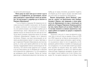245
за целосната реализација.
Многу деца не знаат како да се соочат и да се
справат со конфликтите, да преговараат, мислат
дека агресијата е единствениот начин да одгово-
рат. На која возраст е најдобро да се започне со
Мировно образование?
- Тоа е интересно прашање. Во градинка или ос-
новно училиште можеби е малку рано. Јас би рекол
во средно училиште, кога учениците се повозрас-
ни, а во раната возраст, пак можеби е добро да се
имплементира некое образование во смисла на
давање насоки за ненасилство или како да се стиг-
не до нешто помирен, ненасилен начин, но не како
„Мировно образование“, бидејќи тоа е премногу
нагласено. Воедно, ние како организација не мо-
жеме да реализираме проект со некои партнери и
да го наречеме Мировно образование, ако е во гра-
динка. А, сепак цело време работиме на тоа. Како
пример, поддржувавме женски организации во Па-
лестина и тие самите имаа градинки што ги водат,
а за нас беше важно да се обидеме да ги обучиме
воспитувачките во градинката и со тоа индиректно
да направиме нешто за децата. Затоа, јас сметам
дека за да ги образоваме децата во таа насока, тие
треба да се малку поголеми, да речеме студенти,
или барем од 15-16 години нагоре, тука веќе може
да стане збор за подиректно образование.
Вашата организација „Kurve Wustrow“, смес-
тена во „срцето“ на триаголникот меѓу Хамбург,
Хановер и Берлин, има традиција и силни вред-
ности во образованието за мир, а почетоците на
работата на Гордана Пирковска Змијанац доаѓаат
од таму, преку обуката што ја имала. Можеби тоа
ги постави темелите за нивната квалитетна и неу-
морна работа на правата на децата и мировното
образование.
- Всушност, она што го знам за нејзиното иску-
ство таму, е она што таа ми кажала, тогаш, во 1993
или 1994 година јас не бев во организацијата. Но,
она што ми кажа е дека запознала и други активи-
сти од различни земји со кои се здружиле, се об-
разовале, добиле обука и можеби инспирација, дух
на солидарност, по што вие веќе можете да напра-
вите промени во вашата земја, ако сакате. Имам
чувство дека најважно за неа е што сфатила дека
може да биде поддржана однадвор, од други луѓе
кои прават слични работи или се во слична ситу-
ација. Во тоа време, веројатно тоа не беше толку
 