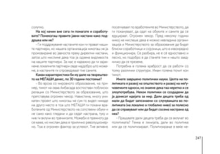 247
солутно.
На кој начин вие сега ги помагате и соработу-
вате? Понекогаш правите јавни настани како под-
дршка или не?
- Ги поддржуваме настаните кои ги прават наши-
те партнери, но нашата организација никогаш не ја
промовираме во јавноста преку директни настани,
затоа што мислиме дека тоа ја одзема видливоста
на нашите партнери. За нас е најважно да ги зајак-
неме локалните партнери овде најдобро што може-
ме, а настаните ги спроведуваат тие самите.
Какви карактеристики би му дале на творештво-
то на МЕЃАШИ денес, по 30 години постоење?
- Во врска со мировното образование, на при-
мер, тимот на оваа Амбасада воспостави поблиски
релации со Министерството за образование, што
претставува огромен чекор. Навистина, многу уни-
катен проект што никогаш не сум го видел никаде
на друго место е тоа што МЕЃАШИ ги покани вра-
ботените од Министерството на сопствени обуки и
не само како гледачи и да седат настрана, туку и
нив ги вклучи во тренинзите. Можеби е премногу да
се каже, но мислам дека е прилично револуционер-
но. Тоа е огромен фактор за успехот. Тие активно
посегнуваат по вработените во Министерството, да
ги покануваат, да одат на обуките и самите да се
едуцираат. Огромен чекор. Пред неколку години
никој не мислеше дека е можно невладина органи-
зација и Министерството за образование да бидат
блиски соработници и сојузници, што е извонредно
и функционира. Се разбира, не е сè едноставно и
лесно, но подобро е да станете тим и нешто заед-
ничко да се преземе.
Потребна е голема храброст да се работи со
толку различни структури. Имам голема почит кон
тимот.
Имате завршено политички науки. Целта на по-
литиката е развој на општеството и развој на меѓу-
човечките односи, но знаеме дека таа неретко и се
злоупотребува. Некои политики се создадени да
ја донесат идејата за мир. Дали децата треба од
мали да бидат запознаени со случувањата во по-
литиката (на локално и глобално ниво) за полесно
да се справуваат или да бидат сосема настрана од
неа?
- Прашувате дали децата треба да се вклучат во
политиката? Тенка е линијата, дали во политика
или да се политизираат. Политизирање е веќе не-
 