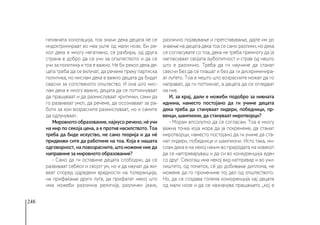 248
гативната конотација, тоа значи дека децата ќе се
индоктринираат во неа уште од мали нозе. Би ре-
кол дека е многу негативно, се разбира, од друга
страна е добро да се учи за општеството и да се
учи за политика и тоа е важно. Не би рекол дека де-
цата треба да се вклучат, да речеме преку партиска
политика, но мислам дека е важно децата да бидат
свесни за сопственото општество. И она што мис-
лам дека е многу важно, децата да се поттикнуваат
да прашуваат и да размислуваат критички, сами да
го развиваат умот, да речеме, да осознаваат за ра-
боти за кои возрасните размислуваат, но и самите
да одлучуваат.
Мировнотообразование,најкусоречено,нèучи
на мир по секоја цена, а е против насилството. Тоа
треба да биде искуство, не само теорија и да нè
придвижи сите да работиме на тоа. Која е нашата
одговорност, на повозрасните, што можеме ние да
направиме за мировното образование?
- Само да ги оставиме децата слободни, да се
развиваат себеси и својот ум, но и да научат да жи-
веат според одредени вредности на толеранција,
на прифаќање други луѓе, да прифатат некој што
има можеби различна религија, различен јазик,
различно појавување и претставување, дајте им до
знаење на децата дека тоа се само разлики, но дека
се согласувате со тоа, дека не треба премногу да ја
нагласуваат својата љубопитност и страв од нешто
што е различно. Треба да ги научиме да станат
свесни без да се плашат и без да ги дискриминира-
ат луѓето. Тоа е нешто што возрасните можат да го
направат, да ги поттикнат, а децата да се огледаат
на нив.
И, за крај, дали е можеби подобро за нивната
иднина, наместо постојано да ги учиме децата
дека треба да стануваат лидери, победници, пр-
венци, шампиони, да стануваат миротворци?
- Морам апсолутно да се согласам. Тоа е многу
важна точка која мора да ја покренеме, да станат
миротворци, наместо постојано да ги учиме да ста-
нат лидери, победници и шампиони. Исто така, ми-
слам дека е на некој начин во природата на човекот
да се натпреваруваш и да си во конкуренција еден
со друг. Секогаш има некој вид натпревар и во учи-
лиштето, од почеток, сè до добивање диплома, не
можеме да го промениме тој дел од општеството.
Но, да се создава голема конкуренција кај децата
од мали нозе и да се назначува прашањето „кој е
 