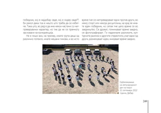 249
победник, кој е најдобар овде, кој е лидер овде?“,
би рекол дека тоа е нешто што треба да се избег-
не. Така што, во ред е да има некои настани со нат-
преварувачки карактер, но тие да не се премногу
засновани на конкуренција.
Не е лошо ако, на пример, имате група деца од
различно потекло, имате мешани тимови, и во исто
време тие се натпреваруваат едни против други, во
некој спорт или некоја дисциплина, на крај ќе има-
те еден победник, но сепак тие цело време се во
заедништво. Се дружат, поминуваат време заедно,
се фотографираат. Ги надминале разликите, кул-
турните разлики и другите стереотипи, учат едни од
други, разменуваат идеи, минуваат време заедно.
Одбележување
на меѓународниот
ден на мирот
21 септември 2022
година, Дебар
 