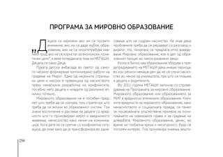 250
„Д
ецата се најмоќни ако им се посвети
внимание, ако им се даде љубов, обра-
зование, ако не се злоупотребува нив-
ниот труд, ако не се користат за економски, поли-
тички цели“, е веќе потврдената теза на МЕЃАШИ.
Децата се само Деца.
Првата детска амбасада во светот од само-
то нејзино формирање континуирано работи на
градење на Мирот. Една од нејзините стратеш-
ки цели и насоки е превенција од насилството
преку ненасилна разработка на конфликтите,
посебно меѓу децата и младите од различно ет-
ничко потекло.
Мировното образование не е посебен пред-
мет што треба да се изучува, туку стратегија што
треба да се вклучи во образовниот систем. Тоа
значи воспитание и растење на децата со вред-
ности што го промовираат мирот и заедничкото
живеење, ненасилство како начин на комуника-
ција. Кога дете ќе се сретне со конфликтна ситу-
ација, да знае како да ја трансформира во одне-
сување што не содржи насилство. Ќе знае дека
проблемите треба да се решаваат со разговор и
дијалог. Но, понатаму се предлага итно воведу-
вање Мировно образование, кое е дел од обра-
зовниот процес во некои развиени земји.
Колку е битно ова образование зборува и пре-
дупредувањето на МЕЃАШИ дека имаше периоди
во кои речиси немаше ден да не се случи насил-
ство во некое од училиштата, при што се плашеа
и децата и родителите.
Во 2011 година МЕЃАШИ започна со спрове-
дување на Програмата за мировно образование.
Мировното образование или образованието за
МИР е вредносно втемелено образование. Клуч-
ните вредности на мировното образование, како
ненасилството и социјалната правда, се темел
за посакуваната општествена промена за почи-
тувањето на човековите права и за градење на
довербата. Мировното образование, денес, во
време на глобална криза и несигурност, буди сѐ
поголем интерес. Тоа промовира знаења, вешти-
ПРОГРАМА ЗА МИРОВНО ОБРАЗОВАНИЕ
 