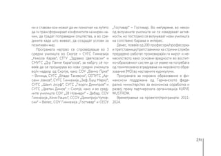 251
ни и ставови кои можат да им помогнат на луѓето
да ги трансформираат конфликтите на мирен на-
чин, да градат поправедни општества, а во сре-
дините каде што живеат, да создадат услови за
позитивен мир.
Програмата најпрво се спроведуваше во 3
средни училишта во Скопје – СУГС Гимназија
„Никола Карев“, СГГУ „Здравко Цветковски“ и
СМУГС „Д-р Панче Караѓозов“, за набргу сè по-
веќе да се проширува во нови средни училишта
во/и надвор од Скопје, како СОУ „Ванчо Прке“
− Виница, СУГС „Владо Тасевски“, СЕПУГС „Ар-
сени Јовков“, СУГС Гимназија „Зеф Љуш Марку“,
СУГС „Шаип Јусуф“, СУГС „Георги Димитров“ и
СУГС „Цветан Димов“ − Скопје, како и во сред-
ните училишта СОУ „28 Ноември“ – Дебар, СОУ
Гимназија „Кочо Рацин“, ССОУ „Димитрија Чупов-
ски“ – Велес, СОУ Гимназија „Гостивар“ и СЕОУ
„Гостивар“ − Гостивар. Во меѓувреме, во некои
од вклучените училишта не се изведуваат актив-
ности, но постојано се вклучуваат нови училишта
на сопствено барање и интерес.
Денес, повеќе од 200 професори/професорки
и претставници/претставнички на стручни служби
предадено работат промовирајќи ги мирот и не-
насилството како основни вредности во воспит-
но-образовниот систем да се укаже на потребата
од поинтензивно вградување на мировното обра-
зование (МО) во наставните курикулуми.
Програмата за мировно образование е фи-
нансиски поддржана од Германското феде-
рално министерство за економска соработка и
развој преку партнерската организација KURVE
WUSTROW.
Времетраење на проектот/програмата: 2011-
2024.
 
