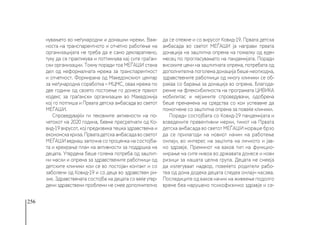 256
нувањето во меѓународни и домашни мрежи. Важ-
носта на транспарентното и отчетно работење на
организацијата не треба да е само декларативно,
туку да се практикува и поттикнува кај сите граѓан-
ски организации. Токму поради тоа МЕЃАШИ стана
дел од неформалната мрежа за транспарентност
и отчетност. Формирана од Македонскиот центар
за меѓународна соработка – МЦМС, оваа мрежа по
две години од своето постоење го донесе првиот
кодекс за граѓански организации во Македонија
кој го потпиша и Првата детска амбасада во светот
МЕЃАШИ.
Спроведувајќи ги тековните активности на по-
четокот на 2020 година, бевме пресретнати од Ко-
вид-19 вирусот, кој предизвика тешка здравствена и
економскакриза.Прватадетскаамбасадавосветот
МЕЃАШИ веднаш започна со проценка на состојба-
та и креирање план на активности за поддршка на
децата. Утврдена беше голема потреба од заштит-
ни маски и опрема за здравствените работници од
детските клиники кои се во постојан контакт и со
заболени од Ковид-19 и со деца во здравствен ри-
зик. Здравствената состојба на децата со веќе утвр-
дени здравствени проблеми не смее дополнително
да се отежне и со вирусот Ковид-19. Првата детска
амбасада во светот МЕЃАШИ ја направи првата
донација на заштитна опрема на помалку од еден
месец по прогласувањето на пандемијата. Поради
високите цени на заштитната опрема, потребата од
дополнителна поголема донација беше неопходна,
здравствените работници од многу клиники се об-
раќаа со барања за донација во опрема. Благода-
рение на флексибилноста на програмата ЦИВИКА
мобилитас и нејзините спроведувачи, одобрена
беше пренамена на средства со кои успеавме да
помогнеме со заштитна опрема за повеќе клиники.
Поради состојбата со Ковид-19 пандемијата и
воведените превентивни мерки, тимот на Првата
детска амбасада во светот МЕЃАШИ мораше брзо
да се прилагоди на новиот начин на работење
онлајн, во интерес на заштита на личното и јав-
но здравје. Преминот на ваков тип на функцио-
нирање на сите нивоа во државата донесе и нови
ризици за нашата целна група. Децата не смееја
да излегуваат надвор, повеќето родители рабо-
теа од дома додека децата следеа онлајн насава.
Последиците од ваков начин на живеење подолго
време беа нарушено психофизичко здравје и се-
 
