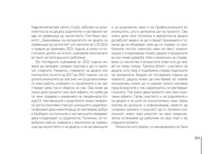 261
Neguvernamentale pentru Copil), работеа на рези-
лиентноста на децата, родителите и наставниот ка-
дар за превенција од насилството. Тоа беше про-
ектот „Зајакнување на капацитетите на децата за
превенција од насилство“ што започна на 1.10.2016
и траеше до декември 2021 година, а колку ги по-
стигнале целите на истиот, оценувале неколкупати
во текот на петогдишното работење.
Во последното оценување во 2021 година мо-
желе да направат сумарен преглед и да го заклу-
чат следното: Накратко, ставовите на децата кон
училиштето се исти од 2017 до 2021 година - им се
допаѓа училиштето во кое учат, им се допаѓа учење-
то нови работи, играњето со пријателите и не чув-
ствуваат дека тоа е обврска за нив. Ова може да
значи дека проектот има свои ефекти, но треба да
се земе предвид и влијанието на пандемијата Ко-
вид-19. Наставниците и родителите имаат генерал-
но доста позитивен став кон училиштето, родители-
те веруваат дека нивните деца се чувствуваат добро
и безбедно на училиште, а наставниците изјавуваат
дека споделуваат со родителите. Понатаму, се по-
добрила свеста, знаењата и вештините за превен-
ција од насилството и на децата, и на наставниците
и на родителите, како и на професионалците во
училиштето, што е централна цел на проектот. Ова
значи дека сега поголема е веројатноста децата
да работат заедно за да ги решат прашањата и по-
малку да се обидуваат сами да се справат со про-
блемите, постои повисоко ниво на свест, комуни-
кација и споделување помеѓу децата и возрасните
во кои имаат доверба. Има и механизми за справу-
вање со насилство и возрасните знаат што да пра-
ват во такви случаи. Третата област - учеството на
децата, исто така, е подобрена според податоците
од проценката, бидејќи во последната година од
преоктот, децата можат да учествуваат во повеќе
иницијативи, можат да го изразат своето мислење
пред возрасните и тие, најверојатно, се чувствуваат
слушнати. Тоа значи дека проектот има свои пози-
тивни ефекти. Сепак, учеството и на родителите и
на децата е сè уште на консултативно ниво, преку
учество во дискусии и информирање, наместо да
сугерира промени и всушност да го промени учи-
лишниот живот како резултат на овие предлози.
Затоа остануваме да работиме на овој план и во
следните проекти.
Речиси во исто време, со канцеларијата на Save
 