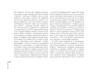 262
the Children во Косово, како лидерска организа-
ција, заедно со други партнери од Украина, Србија
и Косово го започнаа и Проектот „Да ги земемe
правата во наши раце“ и работеа на превенција
од насилство, јакнење на детското учество и ост-
варија соработка со шест нови основни училишта
од Македонија. Проектот имаше две специфични
цели: едната - создавање училишни средини во
кои нема насилство, а вработените и родителите
се информирани и користат афирмативни методи
за да создадат безбедна семејна и училишна сре-
дина за децата и втората - промовирање, заштита
и исполнување на правата на децата во земјата со
фокус на соодветно известување за кршење на дет-
ските права. Од октомври 2017 до крајот на 2021
година постигнуваат многу резултати, посебно
промовирајќи го детското учество во разновидни
активности и крунисувајќи го со фасилитирањето
на вториот по ред поднесен Алтернативен детски
извештај за состојбата со правата на децата во Ма-
кедонија, подготвен од група 13 ученички и ученик
од неколку основни и средни училишта. Овие уче-
нички го презентираа и одбранија својот извештај
и пред членовите на Комитетот за правата на дете-
то при ООН во февруари 2021 година. Беа поддр-
жани иницијативи осмислени од групи ученици од
шестте партнерски организации за теми значајни
за нив – од екологијата, до насилството, но и грижа-
та за училишната средина. Уште еден успех на овој
проект е и ребрендирањето на СОС-телефонот за
деца и млади во „Ало,Бушавко“ – телефон за деца
и млади и дизајнирањето на нова веб-платформа
наречена „Ало, Бушавко“. Голем дел од успехот на
проектот се должи на успешната и плодната сора-
ботка со шестте партнерски училишта: ООУ „Стив
Наумов“ и ООУ „25 Мај“ од Скопје, ООУ „Саид Нај-
дени“ и ООУ „Пенестиа“ од Дебар и ООУ „Славчо
Стојменски“ и ООУ „Гоце Делчев“ од Виница, уче-
ници, наставен и стручен кадар и родители.
Во 2018 година продолжија со вмрежување-
то во регионални и глобални движења и започ-
наа успешна соработка со Аригату интернешнал
(Arigatou  International), невладина организација
посветена на градење подобар свет за децата
којашто ги сплотува луѓето од различни културо-
лошки и религиозни средини преку меѓурелиги-
озна соработка,  етичко образование и ставање
крај на детската сиромаштија. Уште на почетокот
 