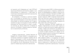 263
на годината, од 26  февруари до 1 март МЕЃАШИ
организира Балканска регионална средба со цел
мобилизирање на заедниците и подготовка на
стратегија за намалување на детската сиромаштија
и насилство врз децата.
Во меѓувреме, и понатаму со целосна посвете-
ност се вклучуваа во настаните кои се случуваа.
Еден таков вознемирувачки настан беше сексуална
злоупотреба на малолетна девојка од 13 години,
згрижена во една институција во Скопје. МЕЃАШИ
апелираше до Министерството за труд и социјал-
на политика, до Јавниот обвинител со барање за
целосно испитување и барање кривична одговор-
ност за малолетната штитеничка. 
***
Arigatou International - Global Network of
Religions for Children (GNRC) е непрофитна ор-
ганизација посветена на градење подобар свет за
децата, соединувајќи ги луѓето од разновидна кул-
турна и верска припадност; било тоа да е меѓувер-
ска соработка, етичко образование, молитва и ак-
ција или ставање крај на детската сиромаштија.
Глобалната мрежа GNRC е глобална размена на
меѓуверски организации и поединци, посебно пос-
ветени на обезбедување на правата и благосостој-
бата на децата насекаде. Членовите на GNRC се од
сите поголеми религии во светот и од многу други
духовни традиции. GNRC споделува посветеност за
светот да стане место каде што секое дете може да
ужива, не да го има само правото да преживее, туку
и да напредува, имајќи свој позитивен придонес за
еден мирен свет и дигнитет за сите.
Детската амбасада МЕЃАШИ соработката со
Arigatou International ја почна во 2017 година, со
учество на Првата регионална средба одржана во
Сомбор. Следеа низа активности од развоен и ху-
манитарен карактер, како и вмрежување, односно
со учество на Драги Змијанац на 5. форум на гло-
балната мрежа на религии за деца кој се одржа од
9 до 11 мај 2017 година во Панама. 
Во 2018 година продолжи вмрежувањето со
оваа глобална мрежа и на почетокот на година-
та, од 26 февруари до 1 март МЕЃАШИ организира
Балканска регионална средба со цел мобилизи-
рање на заедниците и подготовка на стратегија за
намалување на детската сиромаштија и насилство
 