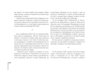 264
врз децата. На оваа средба присуствуваа повеќе
претставници, членови на мрежата од повеќе земји
од Балканот и светот.
Соработката продолжува преку поддршка на го-
дишни програми поврзани со детските права, дет-
ско учество, деца кои не посетуваат училиште, етич-
ко образование и сл., подготвени и реализирани од
страна на Детска амбасада МЕЃАШИ.
***
Што ја одбележа 2019? Тоа што продолжи бор-
бата против загадувањето.  Речиси секое дете на
земјата е изложено на барем еден вид климатска
и еколошка опасност или стрес. Климатската кри-
за, загадувањето и загубата на биодиверзитетот се
закани кои ќе го трансформираат детството и ќе ја
загрозат одржливата иднина за децата и идните ге-
нерации на глобално ниво. Затоа климатската кри-
за е криза на детските права. 
- Премногу долго правата на децата се игно-
рираат во политиките и програмите за заштита на
животната средина. Затоа активно учествуваме во
сите инцијативи, протести и акции. Бевме дел од
инцијативата „Движење за чист  воздух“ и дел од
протестот, блокирајќи го влезот на Цементарница-
та „Усје“, и покрај студот и дождот на денот на про-
тестот, нагласија од Детската амбасада. 
На 10 октомври 2019 соработката со Минис-
терството за образование и наука ја подигнаа на
повисоко ниво, потпишувајќи Меморандум за сора-
ботка и доделија сертификати на 47 професори/ки
кои активно учествуваа во Програмата за мировно
образование. Училиштата можат многу да придоне-
сат за градење и унапредување на културата на мир.
Тие не само што обезбедуваат знаење и вештини,
туку ги обликуваат социјалните и културните вред-
ности, ставови и карактер на децата. 
Во таа година се изработи, а подоцна се усвои и
стана дел од новинарските правила и Кодексот за
новинари и медиуми при известување за деца.
***
На 30 јануари 2020 година Светската здрав-
ствена организација прогласи вонредна сос-
тојба, а пандемија на 11 март 2020 година.
Училиштата во Македонија – основни и средни,
 