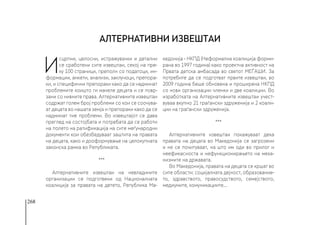 268
И
сцрпни, целосни, истражувачки и детални
се сработени сите извештаи, секој на пре-
ку 100 страници, преполн со податоци, ин-
формации, анкети, анализи, заклучоци, препора-
ки, и специфични препораки како да се надминат
проблемите коишто ги мачеле децата и се повр-
зани со нивните права. Алтернативните извештаи
содржат голем број проблеми со кои се соочува-
ат децата во нашата земја и препораки како да се
надминат тие проблеми. Во извештајот се дава
преглед на состојбата и потребата да се работи
на полето на ратификација на сите меѓународни
документи кои обезбедуваат заштита на правата
на децата, како и дооформување на целокупната
законска рамка во Републиката. 
***
Алтернативните извештаи на невладините
организации се подготвени од Националната
коалиција за правата на детето, Република Ма-
кедонија - НКПД (Неформална коалиција форми-
рана во 1997 година) како проектна активност на
Првата детска амбасада во светот МЕЃАШИ. За
потребите да се подготват првите извештаи, во
2009 година беше обновена и проширена НКПД
со нови организации членки и две коалиции. Во
изработката на Алтернативните извештаи учест-
вуваа вкупно 21 граѓански здруженија и 2 коали-
ции на граѓански здруженија.
***
Алтернативните извештаи покажуваат дека
правата на децата во Македонија се загрозени
и не се почитуваат, на што им оди во прилог и
неефикасноста и нефункционирањето на меха-
низмите на државата. 
Во Македонија, правата на децата се кршат во
сите области: социјалната дејност, образование-
то, здравството, правосудството, семејството,
медиумите, комуникациите...
Алтернативни извештаи
 