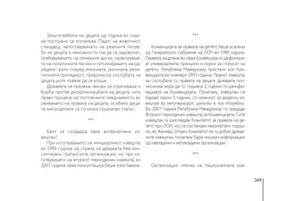 269
Злоупотребата на децата од година во годи-
на постојано се зголемува. Падот на животниот
стандард, запоставувањето на реалните потре-
би на децата и неможноста тие да се задоволат,
олабавувањето на семејните врски, зајакнување-
то на политичките тензии и гетоизирањето на од-
редени групи според етничката, јазичната, рели-
гиозната припадност, придонесоа состојбата на
децата уште повеќе да се влоши.
Државата не презема чекори за спречување и
борба против дискриминацијата на децата, ниту
прави процена на постоечките нееднаквости во
уживањето на правата на децата, особено деца-
та чии родители се со низок социјален статус.
***
Како се создадоа овие алтернативни из-
вештаи? 
При изготвувањето на иницијалниот извештај
во 1996 година од страна на државата беа кон-
султирани граѓанските организации, но при из-
готвувањето на вториот периодичен извештај во
2007 година оваа консултација беше изоставена.
***
Конвенцијата за правата на детето беше усвоена
од Генералното собрание на ООН во 1989 година.
Правата зацртани во оваа Конвенција ги дефинира-
ат универзалните принципи и норми за статусот на
детето. Република Македонија пристапи кон Кон-
венцијата во ноември 1993 година. Првиот извештај
за состојбата со правата на децата државата поп-
тисничка мора да го поднесе 2 години по ратифи-
кацијата на Конвенцијата. Понатаму, извештаи се
бараат секои 5 години, со можност за додатни из-
вештаи во меѓупериодот, доколку е тоа потребно.
Во 2007 година Република Македонија го предаде
Вториот периодичен извештај за Конвенцијата. Сите
извештаи ги разгледува Комитетот за правата на де-
тето при ООН, кој се состанува неколкупати годиш-
но, во Женева. Откако Комитетот ќе ги добие држав-
ните извештаи, понатаму бара пишани информации
од невладини и меѓувладини организации.
***
Организации членки на Националната коа-
 