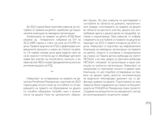 273
***
Во 2012 година беше подготвен извештај за сос-
тојбата со правата на детето, изработен од Нацио-
налната коалиција на невладини организации.
Конвенцијата за правата на детето (КПД) беше
усвоена од  Генералното собрание на ОН на
20.11.1989 година и стапи на сила на 2.9.1990 го-
дина. Правата зацртани во КПД ги дефинираат уни-
верзалните принципи и норми за статусот на дете-
то. Сè повеќе станува јасно дека владите сами не
се во можност потполно да ги обезбедат детските
права без учество на општеството, воопшто, и во
оваа насока НВО-и играат фундаментална улога во
имплементацијата на КПД. 
***
Извештајот за остварување на правата на де-
цата во Република Македонија, подготвен во 2015
година дава општа слика за состојбата со оства-
рувањето на правото на образование на децата
со посебни образовни потреби, како и вклуче-
носта на децата Роми во целокупниот образо-
вен процес. Во овој извештај се разгледуваат и
состојбите во областа на доењето, малолетнич-
ката правда, почитувањето на правата на децата
во областа на детското учество, децата кои упо-
требуваат дрога и децата жртви на продажба, тр-
говија и киднапирање. Овој извештај го опфаќа
следењето на состојбата со правата на децата во
периодот на 2013 и првата половина од 2014 го-
дина. Извештајот е подготвен од неформалната
Коалиција на невладини организации за правата
на детето, којашто е основана и координирана
од страна на Првата детска амбасада во светот
МЕЃАШИ, а во неа, заедно со Детската амбасада
МЕЃАШИ, членуваат 14 организации и една коа-
лиција на граѓански организации. Извештајот се
заокружува со препораки коишто ги даваат како
Коалиција, со цел подобро остварување на пра-
вата на децата преку целосна имплементација
на водечкиот меѓународен документ кој ги де-
финира правата на децата. Подготовката на овој
извештај беше поддржана од страна на Канцела-
ријата на УНИЦЕФ во Македонија преку проектот
„Градење на капацитетите на невладиниот сектор
во мониторирањето на детските права“.
 