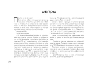 276
П
очеток на тенок мраз!
Сите големи работи почнуваат случајно и од
мала искра потоа пламнува голем оган. И об-
ично на почетоците се сеќаваме со смеа, тоа не е
така и со МЕЃАШИ. Во првите моменти тие се из-
лизгале на тенок мраз, богами и добро се лизнале
и добиле лекција, лекција која ги очеличила.
Што се случило?
Горде се потсетува:
- Таа вечер дома имавме поплава во кујната, а
мене место не ме држеше бидејќи го добив апе-
лот од БиХ за војната. Му реков на Драги дека ќе
одам во МТВ да сторам нешто, а тој остави сѐ и
дојде со мене. Прво, уредникот Љубиша ме одби
кога му ја кажав мојата идеја, рече дека не може,
па апелот отиде само на Македонско радио, и
требаше да си одиме, но мене нешто не ми да-
ваше да мрднам од МТВ, сѐ додека не ме пуштат
во студио. Се вративме кај Љубиша и кога виде
колку сум упорна рече: „Во ред, имаш 30 секунди
да кажеш што имаш“. Драги замина дома за да ме
сними од ТВ на видеокасета, а јас останав да го
дадам апелот. Така почна сѐ!
Среќен е Драги и ден денес што во трка со
времето и минутите, сепак успеал навремено да
го сними апелот на нивниот ВХС-систем, кој по-
тоа како инсерт се најде и во нивниот документа-
рен филм. 25 ГОДИНИ БОРБА ЗА ПОПРАВЕДЕН
СВЕТ ЗА ДЕЦАТА - 25 ГОДИНИ ДЕТСКА АМБА-
САДА МЕЃАШИ 1992-2017 - YouTube.
Горде, по излегувањето на Македонска теле-
визија, се качила на автобус број 2 за да се врати
дома.
- Седнав, се сместив, а жената што седеше до
мене ме праша: „Ти да не го даде апелот пред мал-
ку на ТВ?“. Беше видно потресена, исто како и јас.
По апелот, вечерта се случила вистинска екс-
плозија на нивниот домашен телефон. Дури кога
телефонот не престанувал да ѕвони, сфатиле што
се случило.
- Цела Македонија беше на нозе, сите сакаа да
прифатат деца и семејства од БиХ!
Анегдота
 