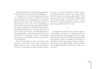 277
Ама! Во земјава тогаш сѐ уште владееше едноу-
мие, еднопартиски систем и строга хиерархија.
- Утредента, се потсетува Горде, ме викнаа во
Министерството за труд и социјална политика,
кај министерот кој ми се развика, со изговор-пра-
шање „која сум била, де, јас да давам апели“ и
викаше доста по мене. Но, и тоа го преживеав, за
да по неколку дена ме избрка од работа од „Дет-
ска радост“, директорот. Ми беше голем удар, го
доживеав трауматично. А, само ден пред тоа, из-
лезе и напис во весникот „Нова Македонија“ со
обвинување дека „правиме механички прилив на
муслимани“ и потоа дојде отказот... Сѐ се собра
и сруши врз мене во еден миг − дел од носталгич-
ни присетувања.
Никој не вели дека се лесни патиштата на ху-
маноста и почетните стапки, дека патеката ќе
биде послана со рози и леснотија и дека луѓето
нема да се сомневаат во вашите добри намери.
Но, како што рекла скопјанката Мајка Тереза:
„Ако правиш добро, тоа ќе го припишат на твои-
те себични цели, не е важно, прави добро“. И „За
да го вратиме мирот, не ни требаат оружја и бом-
би. Ни треба љубов и сочувство“, нешто со што
МЕЃАШИ ги надмина бројните пречки на својот
долг и трнлив пат на тенкиот мраз.
***
А, наградите се добиваат, ако не онаму каде ги
заслужувате, некој друг ќе го препознае вашиот
труд и ќе добиете и онаму каде што не сте очеку-
вале. МЕЃАШИ може да се пофалат дека ја добиле
престижната „Ангел на годината“ во Италија, но
најдоброто признание допрва треба да дојде, а
тоа е целосно имплементирање на нивните резул-
тати во образованието и во Законот, каде што е
потребно.
 