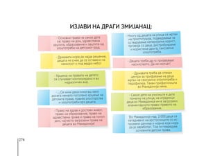 278
- Основни права на секое дете
се: право на дом, здравствена
заштита, образование и заштита од
злоупотреба на детскиот труд.
- Право на здрав и достоен живот,
право на образование, право на
здравствена грижа и право на топол
дом, најчесто загрозени права на
децата во Македонија!
- Државата мора да најде решение,
децата не смее да се оставени на
немилост и под ведро небо!
- Државата треба да отвори
центри за прифаќање на деца
жртви на сексуална злоупотреба и
педофилија. Tакви прифатилишта
во Македонија нема.
- Кршења на правата на детето
се случуваат континуирано и во
најразличен вид.
- Секое дете на училиште е дете
помалку на улица, на илјадници
деца во Македонија им е загрозено
елементарното право: правото на
образование.
Во Македонија над 2 000 деца се
катадневно на крстосниците со ис-
пружени рачиња и норма која мора
да ја заработат. Тоа ги повредува
основните детски права.
- …Се чини дека никогаш како
досега немало поголемо кршење на
детските права, повеќе злосторства
и злоупотреби врз децата.
- Многу од децата на улица се жртви
на проституција, подведување за
остварување материјална корист,
трговија со деца, дистрибуирање
и користење дрога, сексуална
злоупотреба.
- Децата треба да го пријавуваат
насилството. Да не молчат!
Изјави на Драги Змијанац:
 