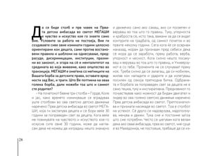 28
Д
а се биде столб и прв човек на Прва-
та детска амбасада во светот МЕЃАШИ
е чувство и искуство кое го знаете само
Вие. Условите за работа не постоеја, Вие ги
создававте сиве овие изминати години целосно
ориентирани кон децата, сами против востано-
вени правила и шаблони на однесување, пред-
расуди, дискримицации, институции, празни-
ни во законот, и згора на сè и менталитетот на
средината во која живееме, како општество во
транзиција. МЕЃАШИ е омеѓена со меѓниците на
Вашата борба за детските права, оставате вред-
ности зад Вас, и траги. Што Ве поттикна на оваа
голема борба, дали можеби тоа што и самиот
сте родител?
- На почетокот бевме три столба − Горде, Коле
и јас, како времето изминуваше се вградуваа
уште столбови во ова светско детско движење
наречено Прва детска амбасада во светот МЕЃА-
ШИ, која ги застапува децата и се бори веќе 30
години за поправеден свет за децата. Кога веќе
ме повикувате на чувството и искуството кое го
искусив сите овие 30 години, може да нагла-
сам дека не можеш да изградиш нешто значајно
и движечко само ако сакаш, ако си посветен и
веруваш во тоа што го правиш. Туку, упорноста
и храброста се, исто така, важани за да се видат
контурите на градбата, од самиот почеток и во
првите неколку години. Сега кога ќе се осврнам
наназад, морам да признаам пред себеси дека
сè мора да се заработи, преку работа, верба,
упорност и чесност. Кога силно нешто посаку-
ваш и веруваш во тоа што го правиш, и Универзу-
мот е со тебе. Промените не се случуваат преку
ноќ. Треба силно да се залагаш, да си мобилен,
жилав кон нападите и ударите и да излегуваш
посилен од секоја претходна битка. Одбрана-
та и борбата за поправеден свет за децата не е
само тешка, туку и инспиративна. Предизвикот го
почувствував како можност да бидам двигател и
лидер во ова големо светско движење наречено
Прва детска амбасада во светот. Претпознатил-
ва и призната насекаде во светот. Тоа е столбот
на успехот. Сè друго се надоврзува, надополну-
ва, менува и движи. Тука сме и постоиме затоа
што сме потребни. Често се шегувам кога велам
дека ако оваа амбасада, прва во светот, чие срце
е во Македонија, не постоеше, требаше да се из-
 
