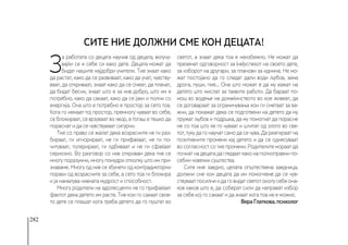 282
З
а работата со децата научив од децата, вклучу-
вајќи се и себе си како дете. Децата можат да
бидат нашите најдобри учители. Тие знаат како
да растат, како да се развиваат, како да учат, чувству-
ваат, да откриваат, знаат како да се смеат, да плачат,
да бидат бесни, знаат што е за нив добро, што им е
потребно, како да сакаат, како да се јаки и полни со
енергија. Она што е потребно е простор за сето тоа.
Кога го немаат тој простор, премногу чуваат во себе,
се блокираат, се врзуваат во чвор, а тогаш е тешко да
пораснат и да се чувствуваат сигурни.
Тие со право се жалат дека возрасните не ги раз-
бираат, ги игнорираат, не ги прифаќаат, не ги по-
читуваат, толерираат, ги одбиваат и не ги сфаќаат
сериозно. Во разговор со нив откривам дека тие се
многу поразумни, многу помудри отколку што им при-
знаваме. Многу од нив се збунети од контрадикторни
пораки од возрасните за себе, а сето тоа ги блокира
и ја намалува нивната мудрост и способност.
Многу родители на адолесценти не го прифаќаат
фактот дека детето им расте. Тие кои го сакаат свое-
то дете се плашат кога треба детето да го пуштат во
светот, а знаат дека тоа е неизбежно. Не можат да
преземат одговорност за (не)успехот на своето дете,
за изборот на другари, за планови за иднина. Не мо-
жат постојано да го следат дали води љубов, зема
дрога, пуши, пие... Она што можат е да му кажат на
детето што мислат за таквите работи. Да бараат по-
мош во водење на домаќинството во кое живеат, да
се договараат за ограничувања кои ги сметаат за ва-
жни, да покажат дека се подготвени на детето да му
пружат љубов и подршка, да му помогнат да порасне
не со тоа што ќе го чуваат и штитат од злото во све-
тот,тукудагонаучатсамодасечува.Дареагираатна
позитивните промени кај детето и да се однесуваат
во согласност со тие промени. Родителите мораат да
почнатнадецатадагледааткаконаполноправнипо-
себни човечки суштества.
Сите ние заедно, целата општествена заедница,
должни сме кон децата да им помогнеме да се чув-
ствуваатпосилниидаговидатсветотоколусебеона-
ков каков што е, да соберат сили да направат избор
за себе кој го сакаат и да знаат кога тоа не е можно.
Вера Глаткова, психолог
Сите ние должни сме кон децата!
 